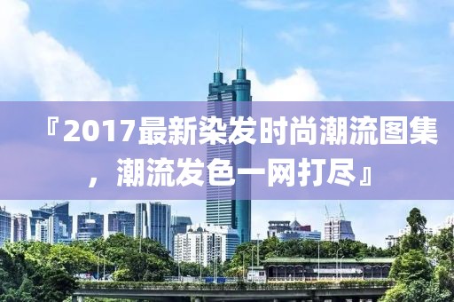 『2017最新染发时尚潮流图集，潮流发色一网打尽』
