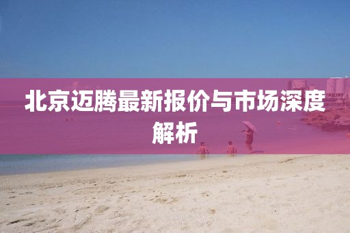 北京迈腾最新报价与市场深度解析