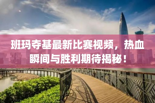 班玛夺基最新比赛视频，热血瞬间与胜利期待揭秘！