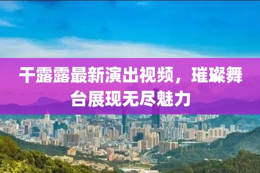 干露露最新演出视频，璀璨舞台展现无尽魅力