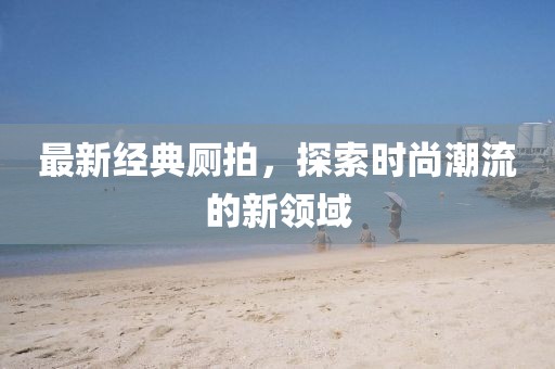 最新经典厕拍，探索时尚潮流的新领域