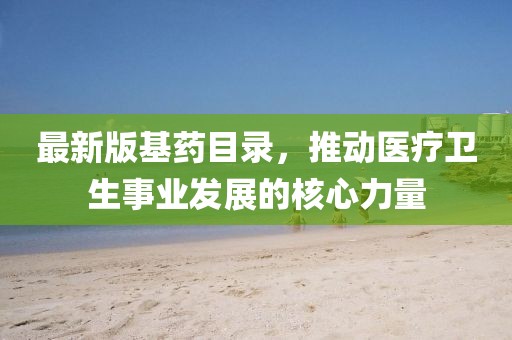 最新版基药目录，推动医疗卫生事业发展的核心力量