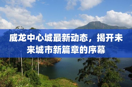 威龙中心城最新动态，揭开未来城市新篇章的序幕