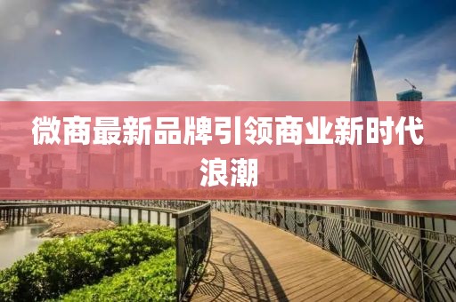 微商最新品牌引领商业新时代浪潮