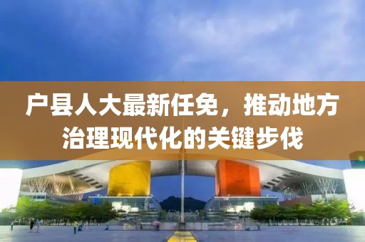 户县人大最新任免，推动地方治理现代化的关键步伐