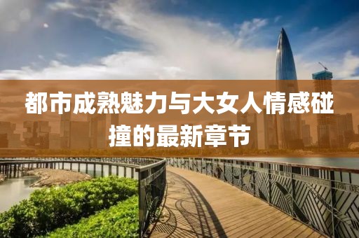 都市成熟魅力与大女人情感碰撞的最新章节