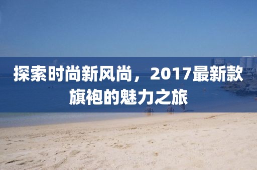 探索时尚新风尚，2017最新款旗袍的魅力之旅