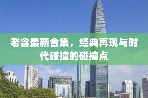 老含最新合集，经典再现与时代碰撞的碰撞点