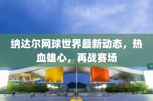 纳达尔网球世界最新动态，热血雄心，再战赛场