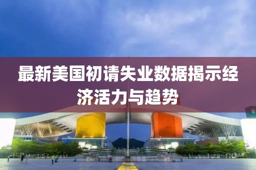 最新美国初请失业数据揭示经济活力与趋势