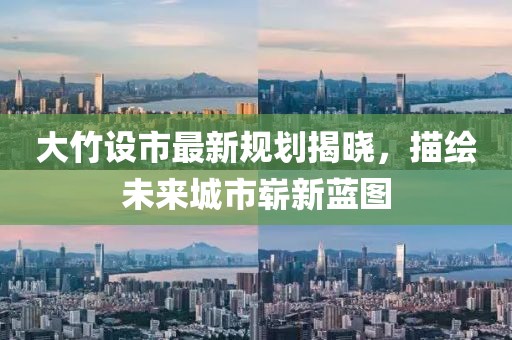 大竹设市最新规划揭晓，描绘未来城市崭新蓝图