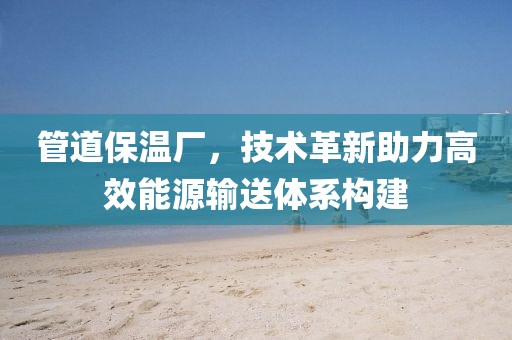 管道保温厂，技术革新助力高效能源输送体系构建