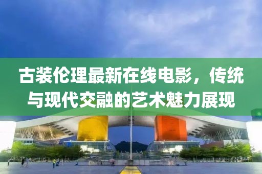 古装伦理最新在线电影，传统与现代交融的艺术魅力展现