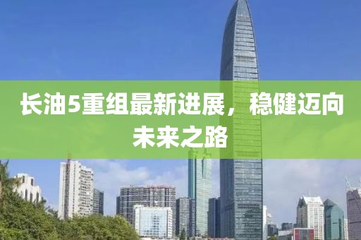 长油5重组最新进展，稳健迈向未来之路