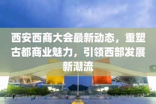 西安西商大会最新动态，重塑古都商业魅力，引领西部发展新潮流