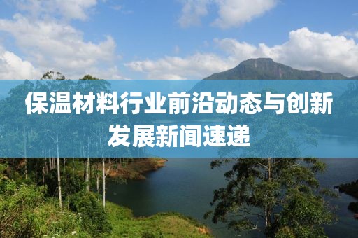 保温材料行业前沿动态与创新发展新闻速递