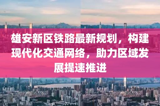 雄安新区铁路最新规划，构建现代化交通网络，助力区域发展提速推进