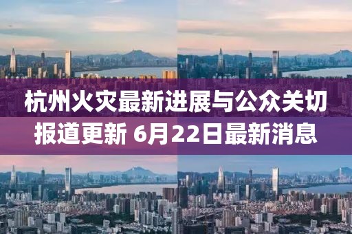 杭州火灾最新进展与公众关切报道更新 6月22日最新消息