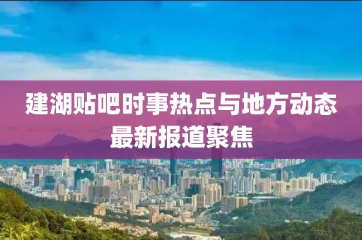 建湖贴吧时事热点与地方动态最新报道聚焦