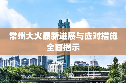 常州大火最新进展与应对措施全面揭示