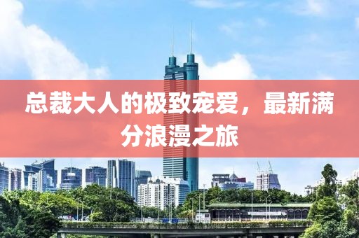 总裁大人的极致宠爱，最新满分浪漫之旅