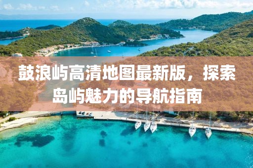 鼓浪屿高清地图最新版，探索岛屿魅力的导航指南
