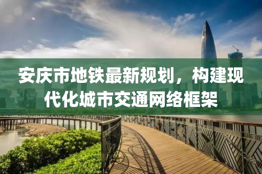 安庆市地铁最新规划，构建现代化城市交通网络框架