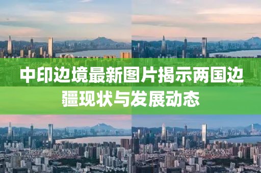 中印边境最新图片揭示两国边疆现状与发展动态