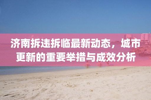 济南拆违拆临最新动态，城市更新的重要举措与成效分析