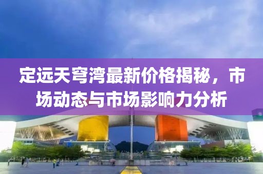 定远天穹湾最新价格揭秘，市场动态与市场影响力分析