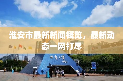 淮安市最新新闻概览，最新动态一网打尽