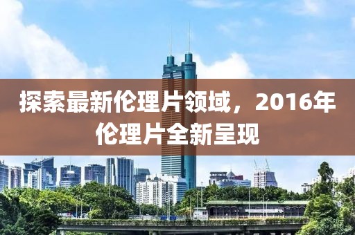 探索最新伦理片领域，2016年伦理片全新呈现