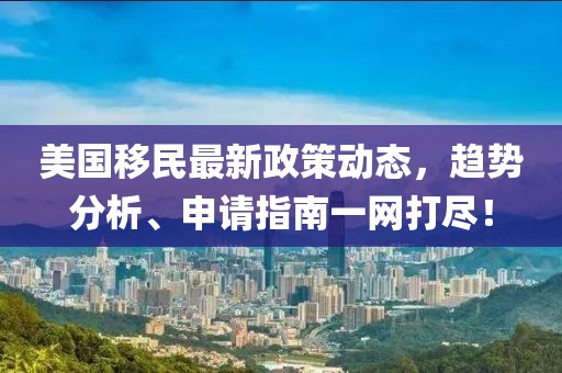 美国移民最新政策动态，趋势分析、申请指南一网打尽！