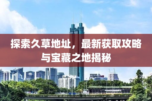 探索久草地址，最新获取攻略与宝藏之地揭秘