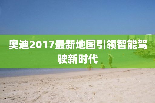 奥迪2017最新地图引领智能驾驶新时代