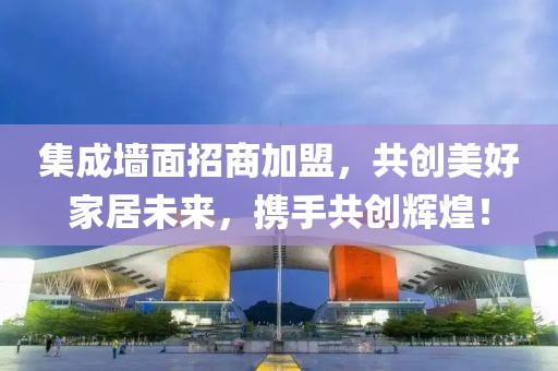 集成墙面招商加盟，共创美好家居未来，携手共创辉煌！