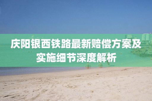 庆阳银西铁路最新赔偿方案及实施细节深度解析
