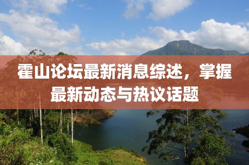 霍山论坛最新消息综述，掌握最新动态与热议话题