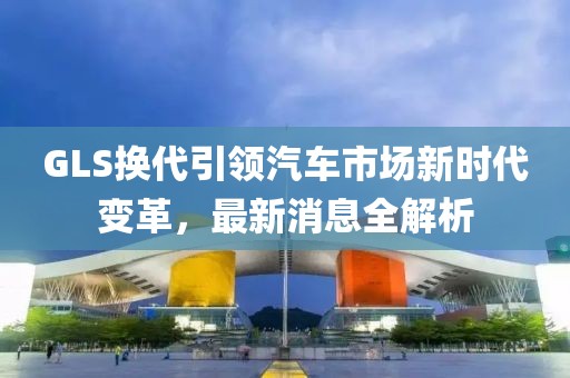 GLS换代引领汽车市场新时代变革，最新消息全解析
