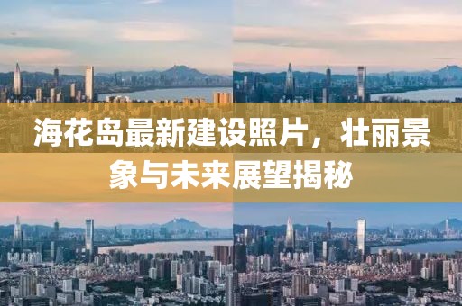 海花岛最新建设照片，壮丽景象与未来展望揭秘