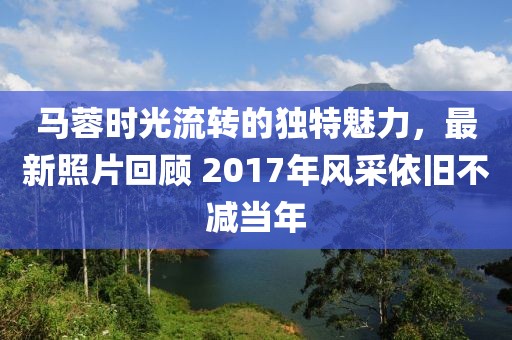 马蓉时光流转的独特魅力，最新照片回顾 2017年风采依旧不减当年