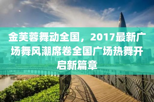 金芙蓉舞动全国，2017最新广场舞风潮席卷全国广场热舞开启新篇章