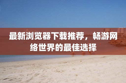 最新浏览器下载推荐，畅游网络世界的最佳选择