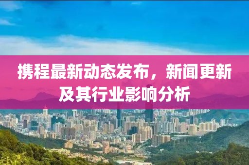 携程最新动态发布，新闻更新及其行业影响分析