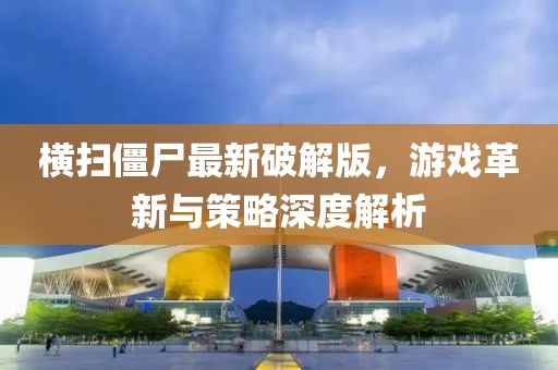 横扫僵尸最新破解版，游戏革新与策略深度解析