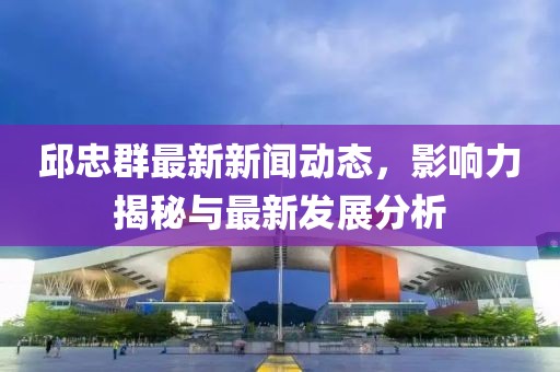 邱忠群最新新闻动态，影响力揭秘与最新发展分析