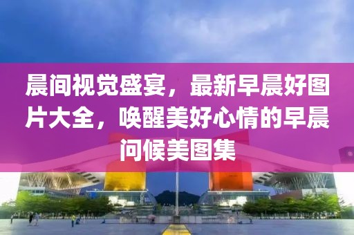 晨间视觉盛宴，最新早晨好图片大全，唤醒美好心情的早晨问候美图集