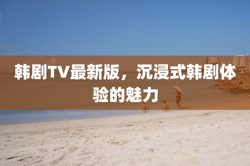 韩剧TV最新版，沉浸式韩剧体验的魅力