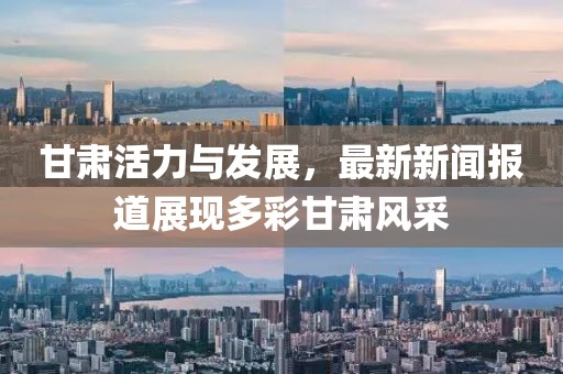 甘肃活力与发展，最新新闻报道展现多彩甘肃风采