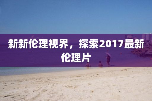 新新伦理视界，探索2017最新伦理片
